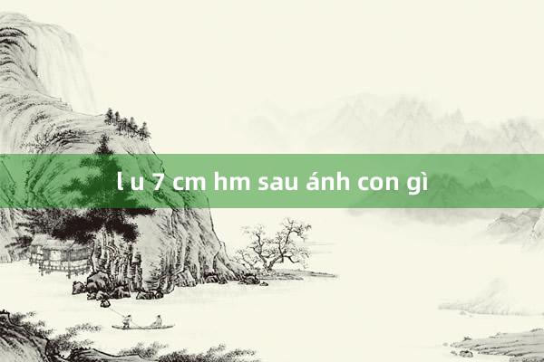 l u 7 cm hm sau ánh con gì