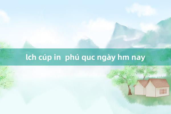 lch cúp in  phú quc ngày hm nay