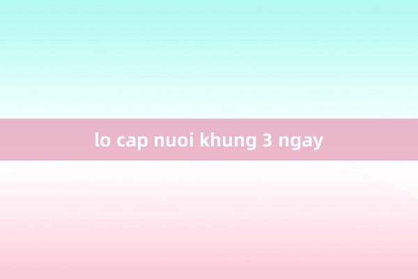 lo cap nuoi khung 3 ngay