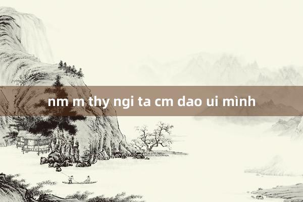 nm m thy ngi ta cm dao ui mình