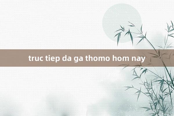 truc tiep da ga thomo hom nay