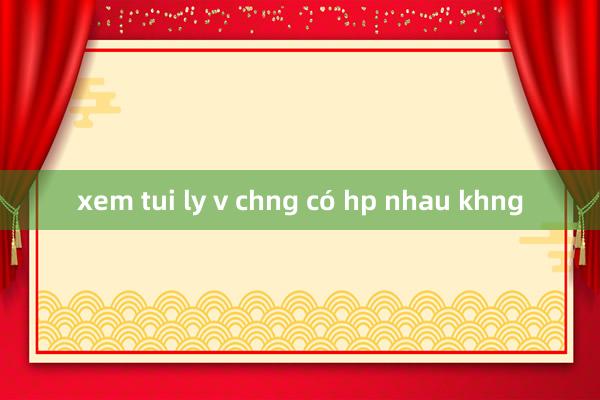 xem tui ly v chng có hp nhau khng