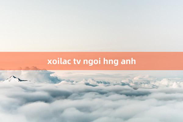 xoilac tv ngoi hng anh