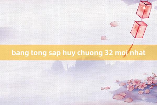 bang tong sap huy chuong 32 moi nhat