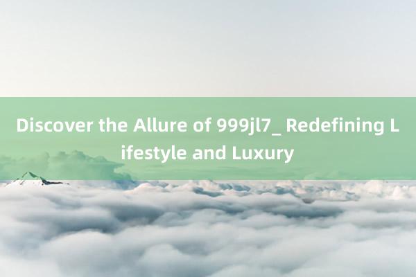 Discover the Allure of 999jl7_ Redefining Lifestyle and Luxury