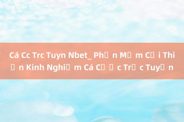 Cá Cc Trc Tuyn Nbet_ Phần Mềm Cải Thiện Kinh Nghiệm Cá Cược Trực Tuyến