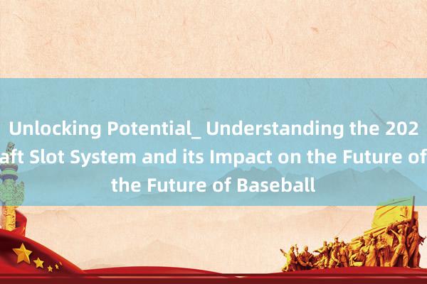 Unlocking Potential_ Understanding the 2023 MLB Draft Slot System and its Impact on the Future of Baseball