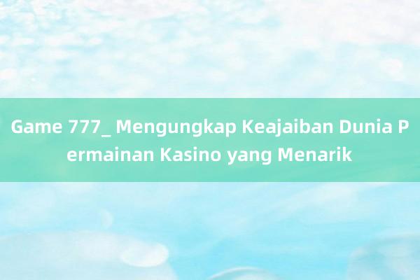 Game 777_ Mengungkap Keajaiban Dunia Permainan Kasino yang Menarik