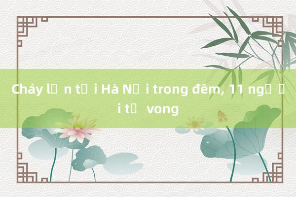 Cháy lớn tại Hà Nội trong đêm， 11 người tử vong