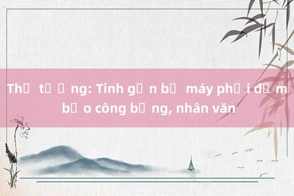 Thủ tướng: Tinh gọn bộ máy phải đảm bảo công bằng， nhân văn