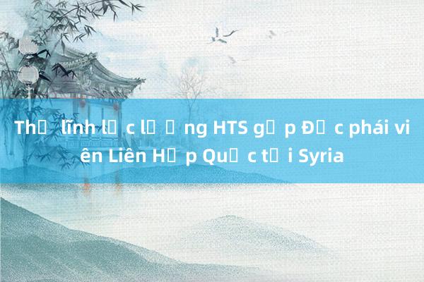 Thủ lĩnh lực lượng HTS gặp Đặc phái viên Liên Hợp Quốc tại Syria