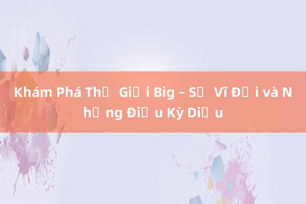 Khám Phá Thế Giới Big – Sự Vĩ Đại và Những Điều Kỳ Diệu