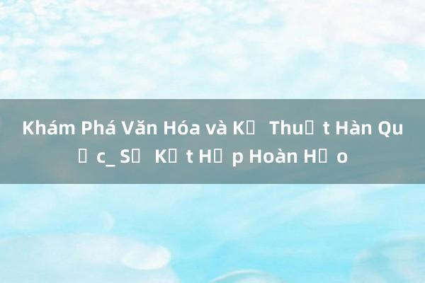 Khám Phá Văn Hóa và Kỹ Thuật Hàn Quốc_ Sự Kết Hợp Hoàn Hảo