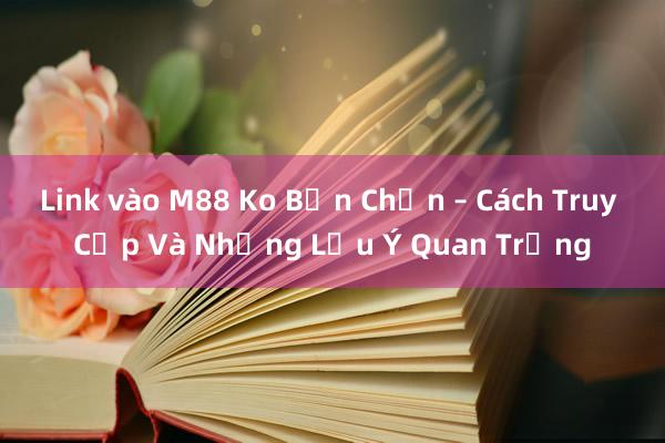 Link vào M88 Ko Bản Chọn – Cách Truy Cập Và Những Lưu Ý Quan Trọng