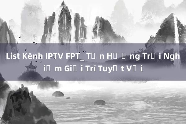 List Kênh IPTV FPT_ Tận Hưởng Trải Nghiệm Giải Trí Tuyệt Vời