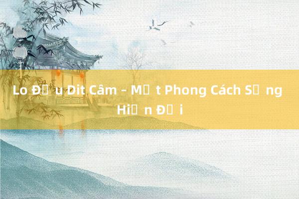 Lo Đầu Dit Câm – Một Phong Cách Sống Hiện Đại