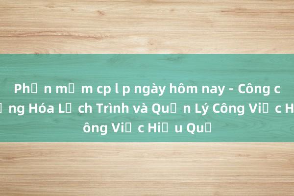 Phần mềm cp l p ngày hôm nay - Công cụ Tự động Hóa Lịch Trình và Quản Lý Công Việc Hiệu Quả