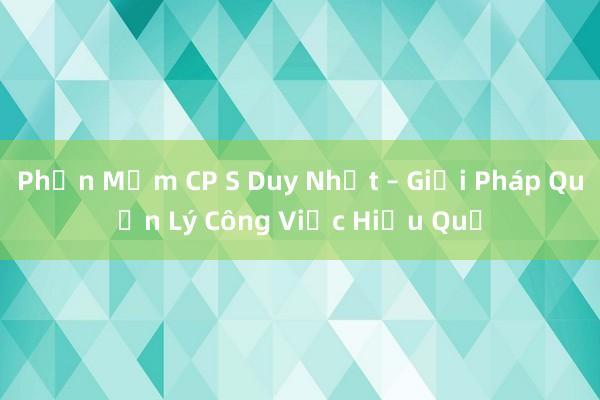 Phần Mềm CP S Duy Nhất – Giải Pháp Quản Lý Công Việc Hiệu Quả