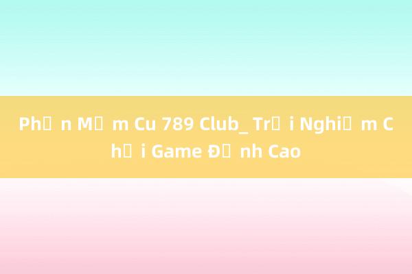 Phần Mềm Cu 789 Club_ Trải Nghiệm Chơi Game Đỉnh Cao