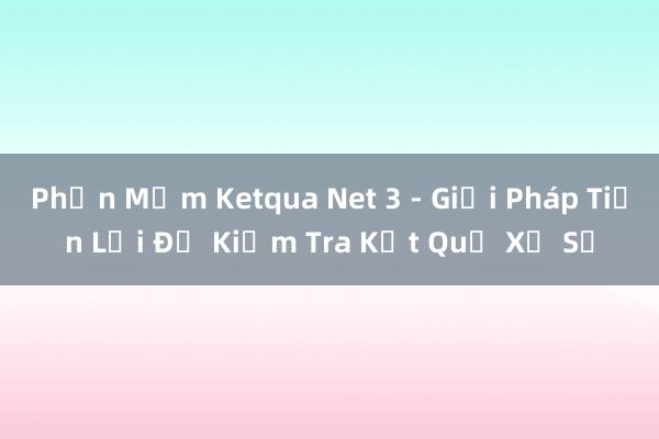 Phần Mềm Ketqua Net 3 - Giải Pháp Tiện Lợi Để Kiểm Tra Kết Quả Xổ Số