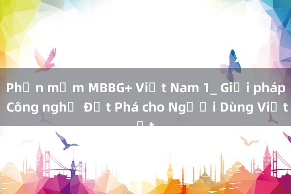 Phần mềm MBBG+ Việt Nam 1_ Giải pháp Công nghệ Đột Phá cho Người Dùng Việt