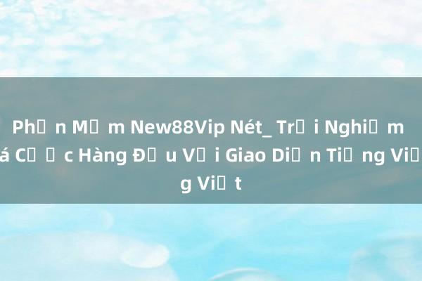 Phần Mềm New88Vip Nét_ Trải Nghiệm Cá Cược Hàng Đầu Với Giao Diện Tiếng Việt