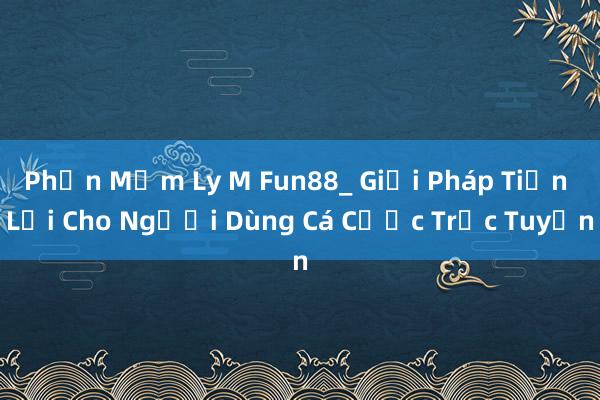 Phần Mềm Ly M Fun88_ Giải Pháp Tiện Lợi Cho Người Dùng Cá Cược Trực Tuyến