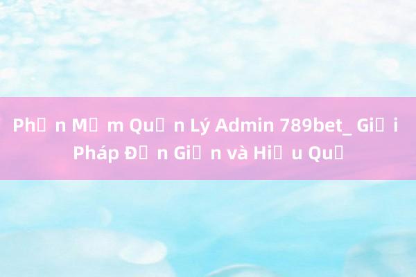 Phần Mềm Quản Lý Admin 789bet_ Giải Pháp Đơn Giản và Hiệu Quả