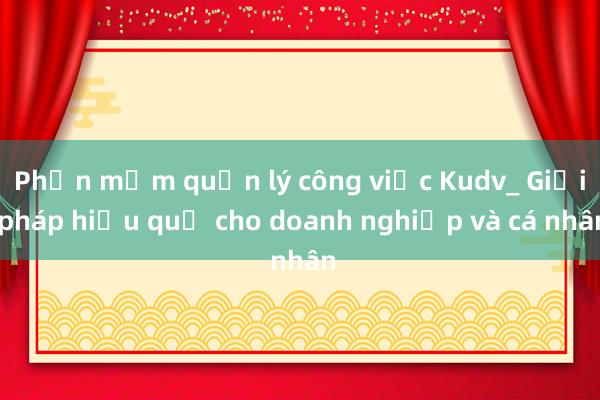 Phần mềm quản lý công việc Kudv_ Giải pháp hiệu quả cho doanh nghiệp và cá nhân