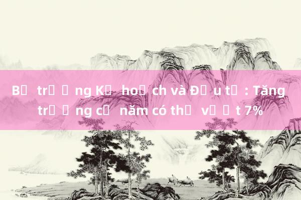 Bộ trưởng Kế hoạch và Đầu tư: Tăng trưởng cả năm có thể vượt 7%