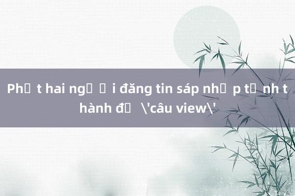 Phạt hai người đăng tin sáp nhập tỉnh thành để 'câu view'