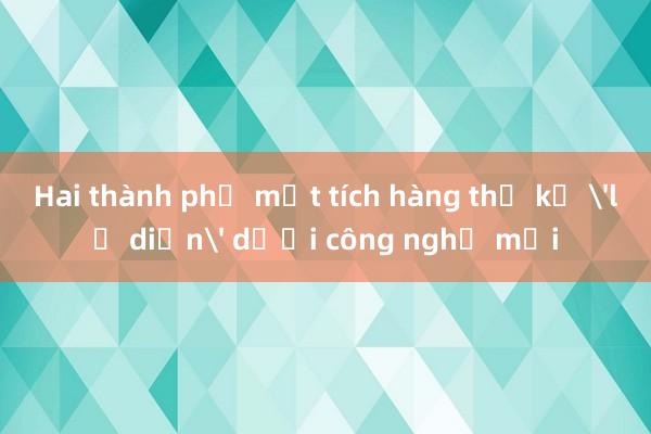 Hai thành phố mất tích hàng thế kỷ 'lộ diện' dưới công nghệ mới