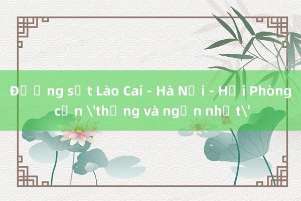 Đường sắt Lào Cai - Hà Nội - Hải Phòng cần 'thẳng và ngắn nhất'