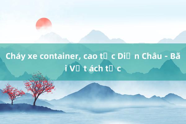 Cháy xe container， cao tốc Diễn Châu - Bãi Vọt ách tắc