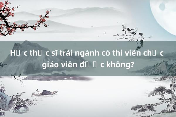 Học thạc sĩ trái ngành có thi viên chức giáo viên được không?