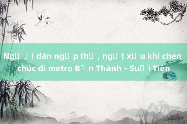 Người dân ngộp thở， ngất xỉu khi chen chúc đi metro Bến Thành - Suối Tiên