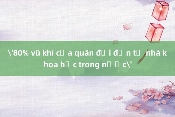 '80% vũ khí của quân đội đến từ nhà khoa học trong nước'