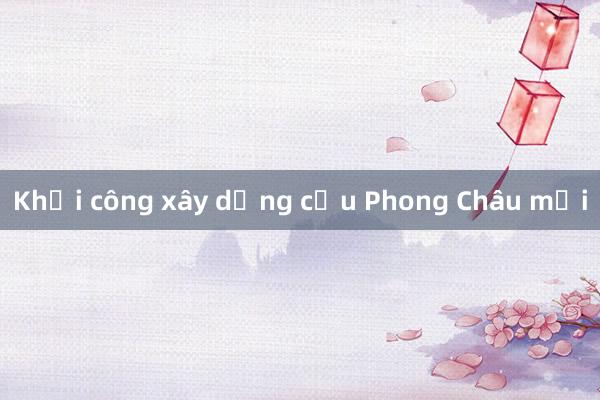 Khởi công xây dựng cầu Phong Châu mới