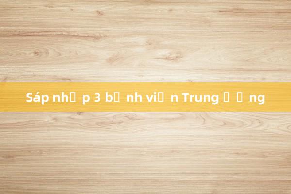 Sáp nhập 3 bệnh viện Trung ương