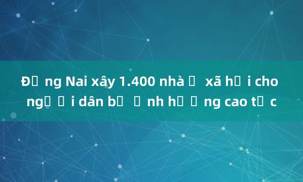 Đồng Nai xây 1.400 nhà ở xã hội cho người dân bị ảnh hưởng cao tốc