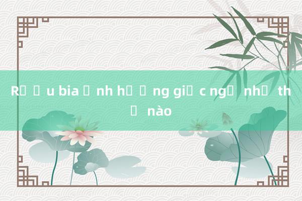 Rượu bia ảnh hưởng giấc ngủ như thế nào