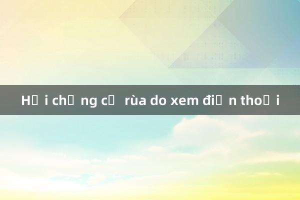 Hội chứng cổ rùa do xem điện thoại