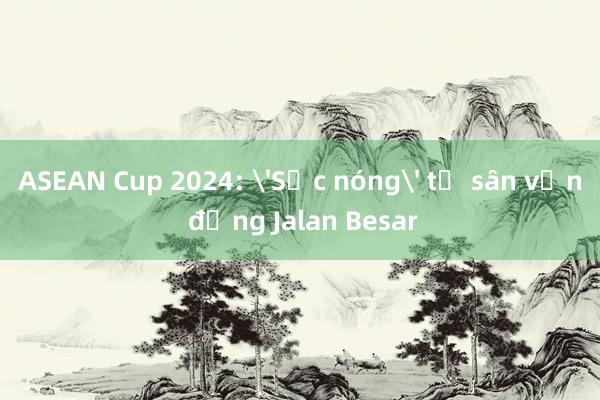 ASEAN Cup 2024: 'Sức nóng' từ sân vận động Jalan Besar