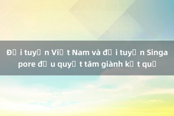 Đội tuyển Việt Nam và đội tuyển Singapore đều quyết tâm giành kết quả