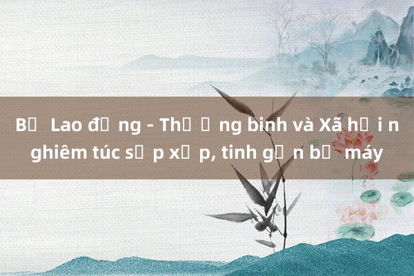 Bộ Lao động - Thương binh và Xã hội nghiêm túc sắp xếp， tinh gọn bộ máy