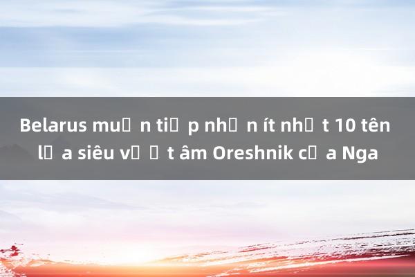 Belarus muốn tiếp nhận ít nhất 10 tên lửa siêu vượt âm Oreshnik của Nga