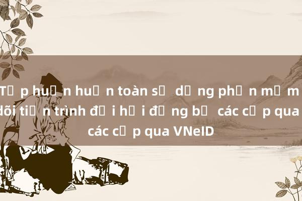 Tập huấn huấn toàn sử dụng phần mềm Theo dõi tiến trình đại hội đảng bộ các cấp qua VNeID