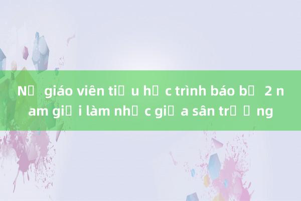 Nữ giáo viên tiểu học trình báo bị 2 nam giới làm nhục giữa sân trường