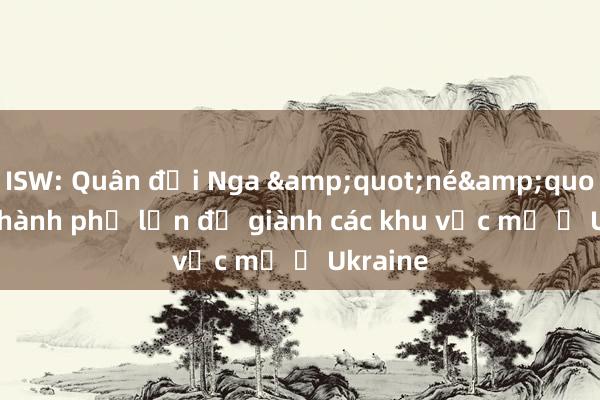 ISW: Quân đội Nga &quot;né&quot; các thành phố lớn để giành các khu vực mở ở Ukraine