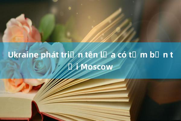 Ukraine phát triển tên lửa có tầm bắn tới Moscow